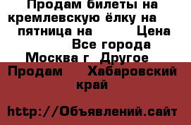 Продам билеты на кремлевскую ёлку на 29.12 пятница на 10.00 › Цена ­ 5 000 - Все города, Москва г. Другое » Продам   . Хабаровский край